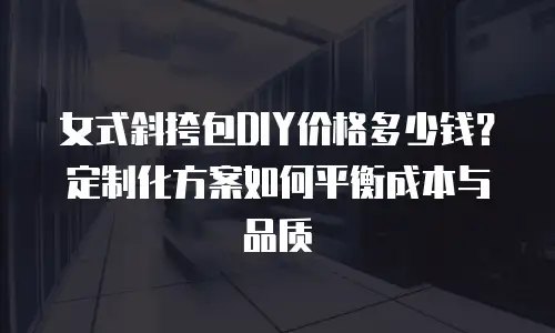 女式斜挎包DIY价格多少钱？定制化方案如何平衡成本与品质