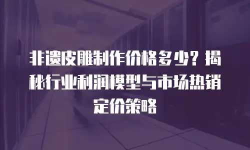 非遗皮雕制作价格多少？揭秘行业利润模型与市场热销定价策略