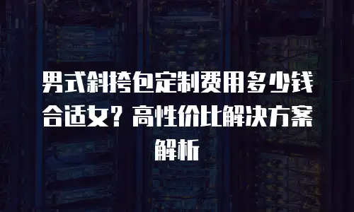 男式斜挎包定制费用多少钱合适女？高性价比解决方案解析