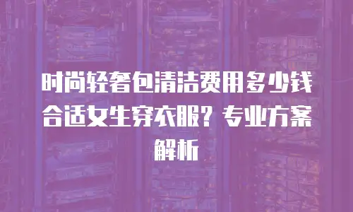时尚轻奢包清洁费用多少钱合适女生穿衣服？专业方案解析