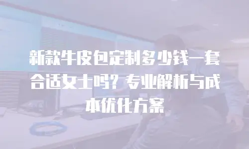 新款牛皮包定制多少钱一套合适女士吗？专业解析与成本优化方案