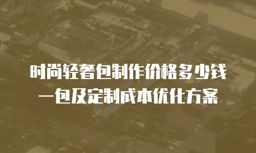 时尚轻奢包制作价格多少钱一包及定制成本优化方案