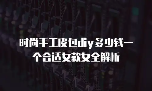 时尚手工皮包diy多少钱一个合适女款女全解析