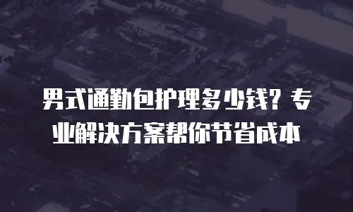 男式通勤包护理多少钱？专业解决方案帮你节省成本
