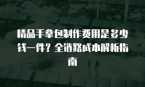 精品手拿包制作费用是多少钱一件？全链路成本解析指南