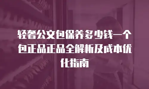 轻奢公文包保养多少钱一个包正品正品全解析及成本优化指南