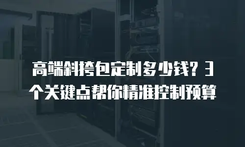 高端斜挎包定制多少钱？3个关键点帮你精准控制预算