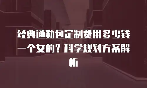 经典通勤包定制费用多少钱一个女的？科学规划方案解析