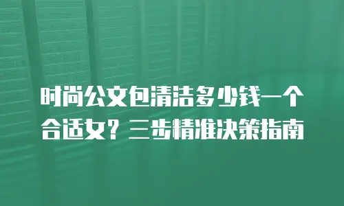 时尚公文包清洁多少钱一个合适女？三步精准决策指南