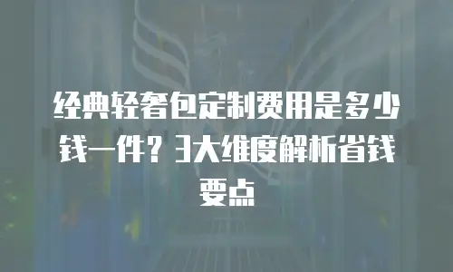 经典轻奢包定制费用是多少钱一件？3大维度解析省钱要点