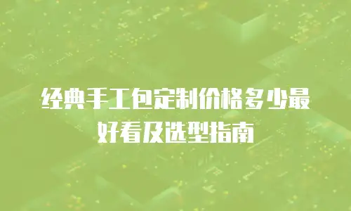 经典手工包定制价格多少最好看及选型指南