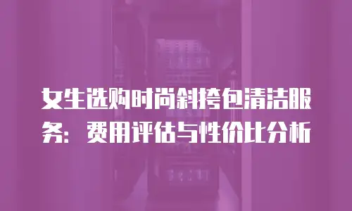 女生选购时尚斜挎包清洁服务：费用评估与性价比分析