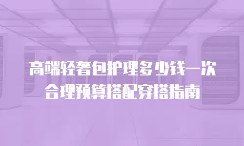 高端轻奢包护理多少钱一次 合理预算搭配穿搭指南