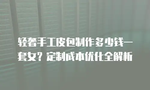 轻奢手工皮包制作多少钱一套女？定制成本优化全解析