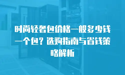 时尚轻奢包价格一般多少钱一个包？选购指南与省钱策略解析