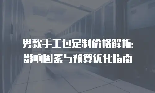 男款手工包定制价格解析：影响因素与预算优化指南