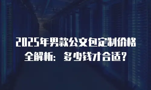 2025年男款公文包定制价格全解析：多少钱才合适？