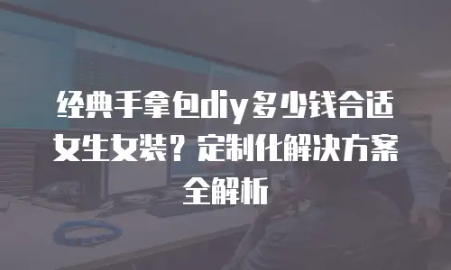 经典手拿包diy多少钱合适女生女装？定制化解决方案全解析