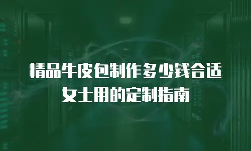 精品牛皮包制作多少钱合适女士用的定制指南