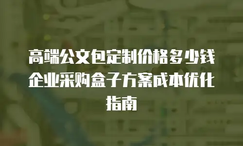 高端公文包定制价格多少钱 企业采购盒子方案成本优化指南
