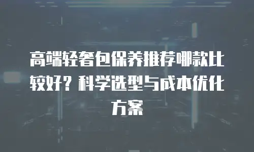 高端轻奢包保养推荐哪款比较好？科学选型与成本优化方案