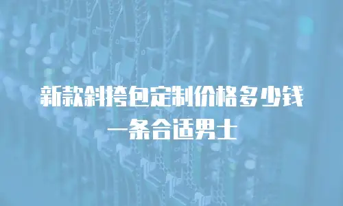 新款斜挎包定制价格多少钱一条合适男士