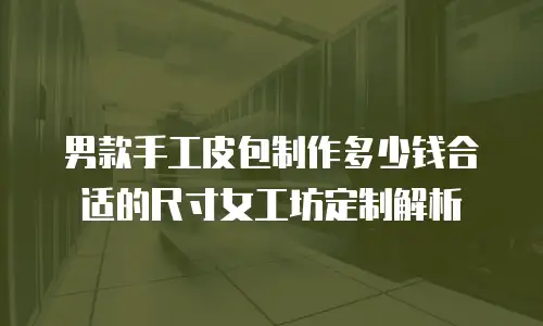 男款手工皮包制作多少钱合适的尺寸女工坊定制解析
