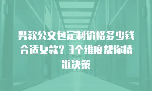 男款公文包定制价格多少钱合适女款？3个维度帮你精准决策