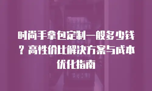 时尚手拿包定制一般多少钱？高性价比解决方案与成本优化指南