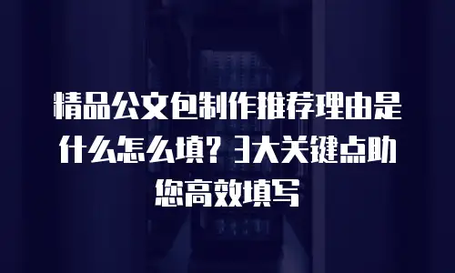 精品公文包制作推荐理由是什么怎么填？3大关键点助您高效填写