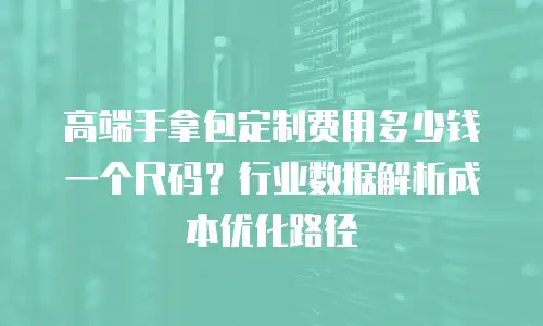 高端手拿包定制费用多少钱一个尺码？行业数据解析成本优化路径