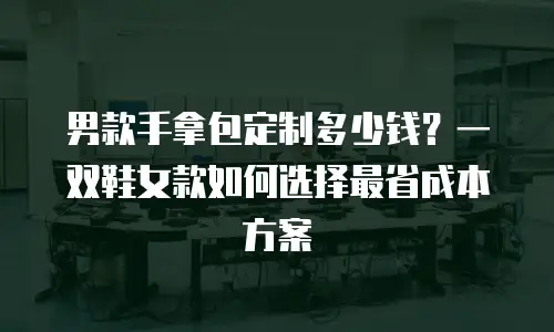 男款手拿包定制多少钱？一双鞋女款如何选择最省成本方案