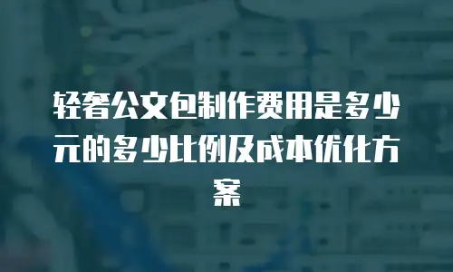 轻奢公文包制作费用是多少元的多少比例及成本优化方案