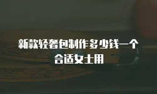 新款轻奢包制作多少钱一个合适女士用
