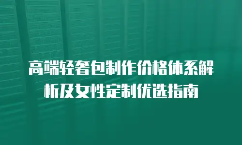 高端轻奢包制作价格体系解析及女性定制优选指南