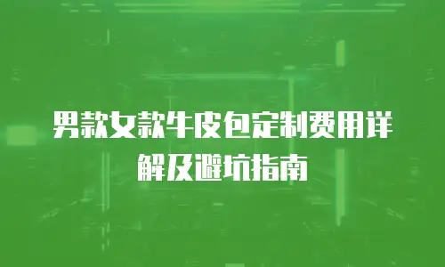 男款女款牛皮包定制费用详解及避坑指南