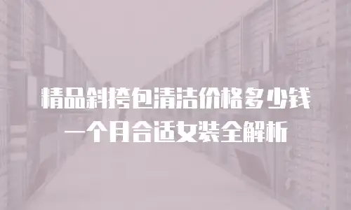 精品斜挎包清洁价格多少钱一个月合适女装全解析