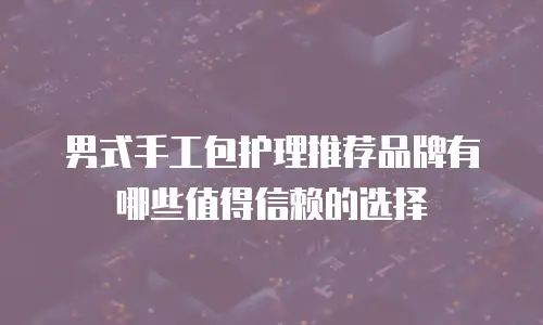男式手工包护理推荐品牌有哪些值得信赖的选择