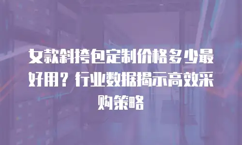 女款斜挎包定制价格多少最好用？行业数据揭示高效采购策略