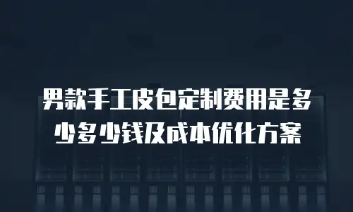 男款手工皮包定制费用是多少多少钱及成本优化方案