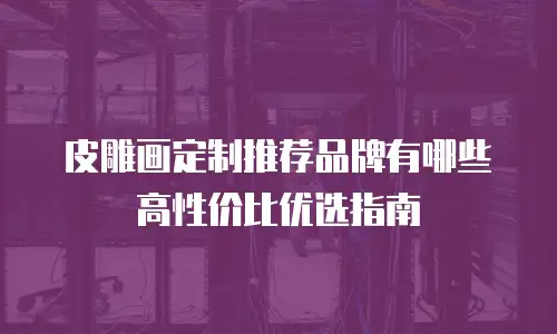 皮雕画定制推荐品牌有哪些 高性价比优选指南