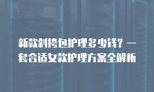 新款斜挎包护理多少钱？一套合适女款护理方案全解析