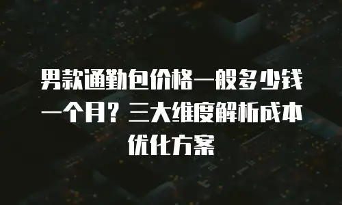 男款通勤包价格一般多少钱一个月？三大维度解析成本优化方案