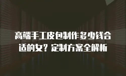 高端手工皮包制作多少钱合适的女？定制方案全解析