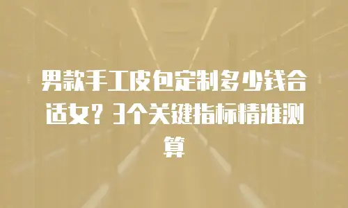 男款手工皮包定制多少钱合适女？3个关键指标精准测算