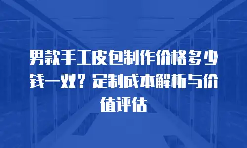 男款手工皮包制作价格多少钱一双？定制成本解析与价值评估