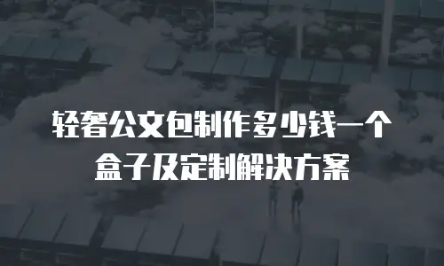 轻奢公文包制作多少钱一个盒子及定制解决方案