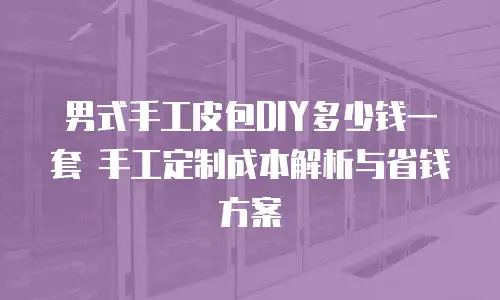 男式手工皮包DIY多少钱一套 手工定制成本解析与省钱方案
