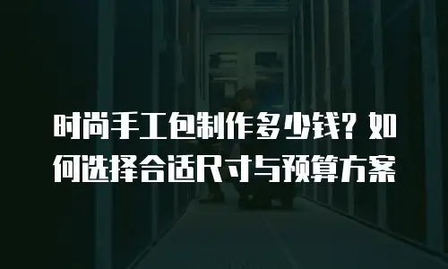 时尚手工包制作多少钱？如何选择合适尺寸与预算方案