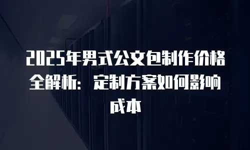 2025年男式公文包制作价格全解析：定制方案如何影响成本
